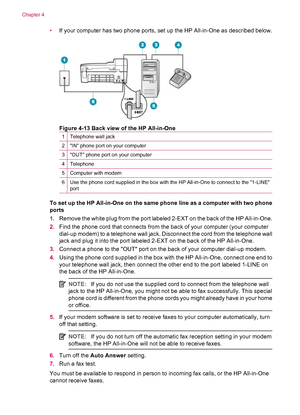 Page 46•If your computer has two phone ports, set up the HP All-in-One as described below.
Figure 4-13 Back view of the HP All-in-One
1Telephone wall jack
2IN phone port on your computer
3OUT phone port on your computer
4Telephone
5Computer with modem
6Use the phone cord supplied in the box with the HP All-in-One to connect to the 1-LINE
port
To set up the HP All-in-One on the same phone line as a computer with two phone
ports
1.Remove the white plug from the port labeled 2-EXT on the back of the HP...