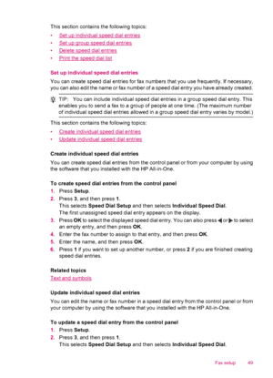 Page 51This section contains the following topics:
•
Set up individual speed dial entries
•
Set up group speed dial entries
•
Delete speed dial entries
•
Print the speed dial list
Set up individual speed dial entries
You can create speed dial entries for fax numbers that you use frequently. If necessary,
you can also edit the name or fax number of a speed dial entry you have already created.
TIP:You can include individual speed dial entries in a group speed dial entry. This
enables you to send a fax to a group...