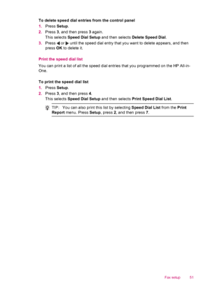 Page 53To delete speed dial entries from the control panel
1.Press Setup.
2.Press 3, and then press 3 again.
This selects Speed Dial Setup and then selects Delete Speed Dial.
3.Press 
 or  until the speed dial entry that you want to delete appears, and then
press OK to delete it.
Print the speed dial list
You can print a list of all the speed dial entries that you programmed on the HP All-in-
One.
To print the speed dial list
1.Press Setup.
2.Press 3, and then press 4.
This selects Speed Dial Setup and then...