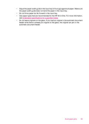 Page 71•Adjust the paper-width guide in the input tray to fit snugly against all paper. Make sure
the paper-width guide does not bend the paper in the input tray.
•Do not force paper too far forward in the input tray.
•Use paper types that are recommended for the HP All-in-One. For more information,
see 
Understand specifications for supported media.
•Do not leave originals on the glass. If you load an original in the automatic document
feeder while there is already an original on the glass, the original can...