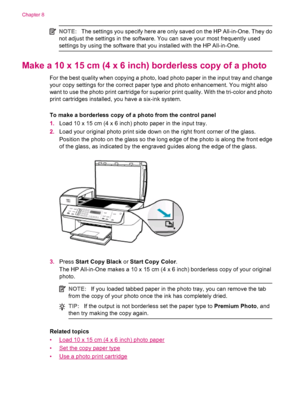 Page 78NOTE:The settings you specify here are only saved on the HP All-in-One. They do
not adjust the settings in the software. You can save your most frequently used
settings by using the software that you installed with the HP All-in-One.
Make a 10 x 15 cm (4 x 6 inch) borderless copy of a photo
For the best quality when copying a photo, load photo paper in the input tray and change
your copy settings for the correct paper type and photo enhancement. You might also
want to use the photo print cartridge for...