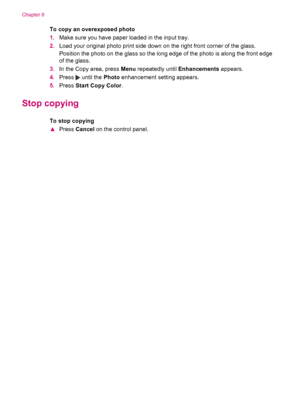 Page 82To copy an overexposed photo
1.Make sure you have paper loaded in the input tray.
2.Load your original photo print side down on the right front corner of the glass.
Position the photo on the glass so the long edge of the photo is along the front edge
of the glass.
3.In the Copy area, press Menu repeatedly until Enhancements appears.
4.Press 
 until the Photo enhancement setting appears.
5.Press Start Copy Color.
Stop copying
To stop copying
▲Press Cancel on the control panel.
Chapter 8
80 Use the copy...