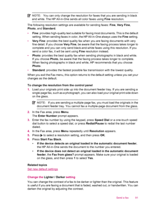 Page 93NOTE:You can only change the resolution for faxes that you are sending in black
and white. The HP All-in-One sends all color faxes using Fine resolution.
The following resolution settings are available for sending faxes: Fine, Very Fine,
Photo, and Standard.
•Fine: provides high-quality text suitable for faxing most documents. This is the default
setting. When sending faxes in color, the HP All-in-One always uses the Fine setting.
•Very Fine: provides the best quality fax when you are faxing documents...