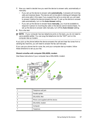 Page 1017.Now you need to decide how you want the device to answer calls, automatically or
manually:
• If you set up the device to answer calls automatically, it answers all incoming
calls and receives faxes. The device will not be able to distinguish between fax
and voice calls in this case; if you suspect the call is a voice call, you will need
to answer it before the device answers the call. To set up the device to answer
calls automatically, turn on the Auto Answer setting.
• If you set up the device to...