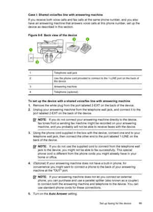 Page 103Case I: Shared voice/fax line with answering machine
If you receive both voice calls and fax calls at the same phone number, and you also
have an answering machine that answers voice calls at this phone number, set up the
device as described in this section.
Figure 8-9  Back view of the device
1Telephone wall jack
2Use the phone cord provided to connect to the 1-LINE port on the back of
the device
3Answering machine
4Telephone (optional)
To set up the device with a shared voice/fax line with answering...