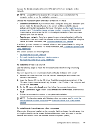 Page 113manage the device using the embedded Web server from any computer on the
network.
NOTE:Microsoft Internet Explorer 6.0, or higher, must be installed on the
computer system to run the installation program.
Choose the installation option for the type of network you have:
•Client/server network: If your network has a computer acting as a dedicated print
server, install the device software on the server, and then install the device
software on the client computers. For more information see 
To install the...