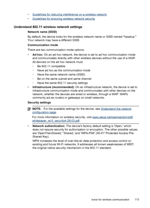 Page 117•Guidelines for reducing interference on a wireless network
•
Guidelines for ensuring wireless network security
Understand 802.11 wireless network settings
Network name (SSID)
By default, the device looks for the wireless network name or SSID named hpsetup.
Your network may have a different SSID.
Communication mode
There are two communication mode options:
•Ad hoc: On an ad hoc network, the device is set to ad hoc communication mode
and communicates directly with other wireless devices without the use of...