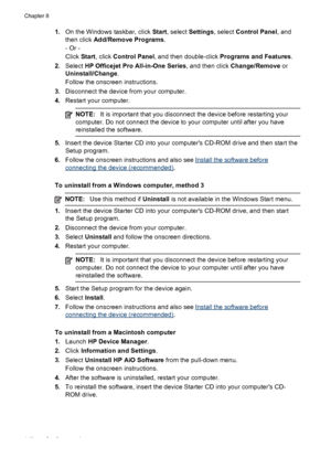 Page 1221.On the Windows taskbar, click Start, select Settings, select Control Panel, and
then click Add/Remove Programs.
- Or -
Click Start, click Control Panel, and then double-click Programs and Features.
2.Select HP Officejet Pro All-in-One Series, and then click Change/Remove or
Uninstall/Change.
Follow the onscreen instructions.
3.Disconnect the device from your computer.
4.Restart your computer.
NOTE:It is important that you disconnect the device before restarting your
computer. Do not connect the device...