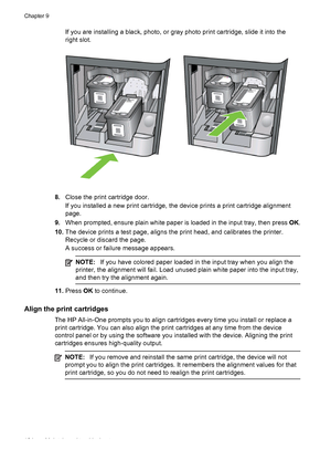 Page 128If you are installing a black, photo, or gray photo print cartridge, slide it into the
right slot.
8.Close the print cartridge door.
If you installed a new print cartridge, the device prints a print cartridge alignment
page.
9.When prompted, ensure plain white paper is loaded in the input tray, then press OK.
10.The device prints a test page, aligns the print head, and calibrates the printer.
Recycle or discard the page.
A success or failure message appears.
NOTE:If you have colored paper loaded in the...