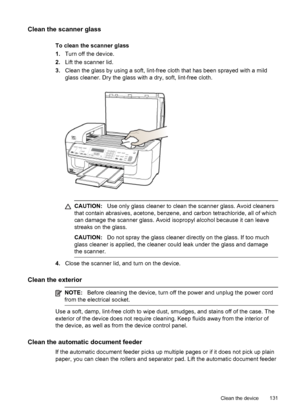 Page 135Clean the scanner glass
To clean the scanner glass
1.Turn off the device.
2.Lift the scanner lid.
3.Clean the glass by using a soft, lint-free cloth that has been sprayed with a mild
glass cleaner. Dry the glass with a dry, soft, lint-free cloth.
CAUTION:Use only glass cleaner to clean the scanner glass. Avoid cleaners
that contain abrasives, acetone, benzene, and carbon tetrachloride, all of which
can damage the scanner glass. Avoid isopropyl alcohol because it can leave
streaks on the glass.
CAUTION:Do...