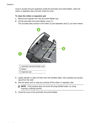 Page 136cover to access the pick assembly inside the automatic document feeder, clean the
rollers or separator pad, and then close the cover.
To clean the rollers or separator pad
1.Remove all originals from the document feeder tray.
2.Lift the automatic document feeder cover (1).
This provides easy access to the rollers (2) and separator pad (3), as shown below.
1Automatic document feeder cover
2Rollers
3Separator pad
3.Lightly dampen a clean lint-free cloth with distilled water, then squeeze any excess
liquid...