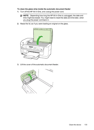 Page 137To clean the glass strip inside the automatic document feeder
1.Turn off the HP All-in-One, and unplug the power cord.
NOTE:Depending how long the HP All-in-One is unplugged, the date and
time might be erased. You might need to reset the date and time later, when
you plug the power cord back in.
2.Raise the lid, as if you were loading an original on the glass.
3.Lift the cover of the automatic document feeder.
Clean the device133
 