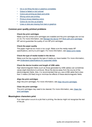 Page 143•Ink is not filling the text or graphics completely
•
Output is faded or dull colored
•
Colors are printing as black and white
•
Wrong colors are printing
•
Printout shows bleeding colors
•
Colors do not line up properly
•
Lines or dots are missing from text or graphics
Common poor quality printout problems
Check the print cartridges
Make sure the correct print cartridges are installed and the print cartridges are not low
on ink. For more information, see 
Manage the device and Work with print...