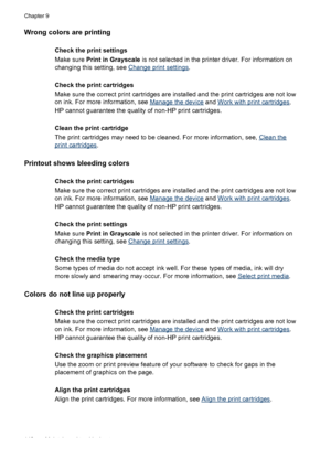 Page 146Wrong colors are printing
Check the print settings
Make sure Print in Grayscale is not selected in the printer driver. For information on
changing this setting, see 
Change print settings.
Check the print cartridges
Make sure the correct print cartridges are installed and the print cartridges are not low
on ink. For more information, see 
Manage the device and Work with print cartridges.
HP cannot guarantee the quality of non-HP print cartridges.
Clean the print cartridge
The print cartridges may need to...