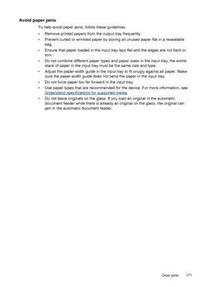 Page 175Avoid paper jams
To help avoid paper jams, follow these guidelines.
• Remove printed papers from the output tray frequently.
• Prevent curled or wrinkled paper by storing all unused paper flat in a resealable
bag.
• Ensure that paper loaded in the input tray lays flat and the edges are not bent or
torn.
• Do not combine different paper types and paper sizes in the input tray; the entire
stack of paper in the input tray must be the same size and type.
• Adjust the paper-width guide in the input tray to...