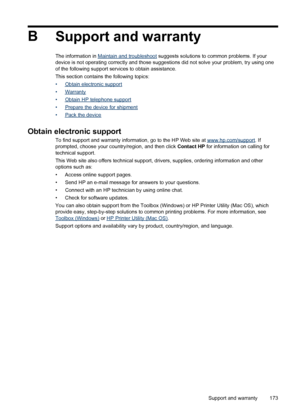 Page 177B
Support and warranty
The information in Maintain and troubleshoot suggests solutions to common problems. If your
device is not operating correctly and those suggestions did not solve your problem, try using one
of the following support services to obtain assistance.
This section contains the following topics:
•
Obtain electronic support
•
Warranty
•
Obtain HP telephone support
•
Prepare the device for shipment
•
Pack the device
Obtain electronic support
To find support and warranty information, go to...