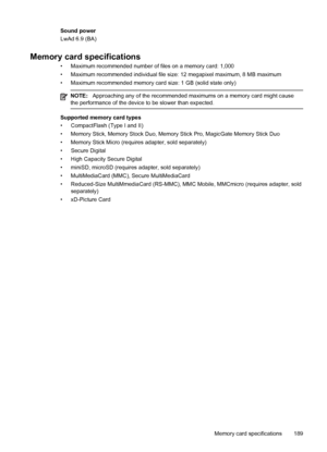 Page 193Sound power
LwAd 6.9 (BA)
Memory card specifications
• Maximum recommended number of files on a memory card: 1,000
• Maximum recommended individual file size: 12 megapixel maximum, 8 MB maximum
• Maximum recommended memory card size: 1 GB (solid state only)
NOTE:Approaching any of the recommended maximums on a memory card might cause
the performance of the device to be slower than expected.
Supported memory card types
• CompactFlash (Type I and II)
• Memory Stick, Memory Stock Duo, Memory Stick Pro,...