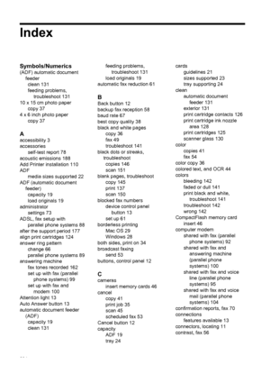 Page 208Index
Symbols/Numerics
(ADF) automatic document
feeder
clean 131
feeding problems,
troubleshoot 131
10 x 15 cm photo paper
copy 37
4 x 6 inch photo paper
copy 37
A
accessibility 3
accessories
self-test report 78
acoustic emissions 188
Add Printer installation 110
ADF
media sizes supported 22
ADF (automatic document
feeder)
capacity 19
load originals 19
administrator
settings 73
ADSL, fax setup with
parallel phone systems 88
after the support period 177
align print cartridges 124
answer ring pattern...