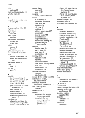 Page 211jobs
settings 16
Junk Fax Blocker button 13
junk fax mode 61
K
keypad, device control panel
locating 13
L
language, printer 184, 185
left arrow 12
legal paper
copy 37
letter paper
copy 37
light images, troubleshoot
copies 146
scans 150
lighten
copies 40
faxes 56
lights, control panel 12
line condition test, fax 156
lines
copies, troubleshoot 146
scans, troubleshoot 150,
151
link speed, setting 82
load
tray 1 26
log, fax
print 71
M
Mac OS
borderless printing 29
HP Photosmart Studio 17
HP Printer Utility...