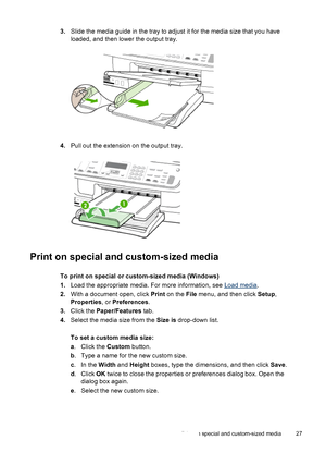 Page 313.Slide the media guide in the tray to adjust it for the media size that you have
loaded, and then lower the output tray.
4.Pull out the extension on the output tray.
Print on special and custom-sized media
To print on special or custom-sized media (Windows)
1.Load the appropriate media. For more information, see 
Load media.
2.With a document open, click Print on the File menu, and then click Setup,
Properties, or Preferences.
3.Click the Paper/Features tab.
4.Select the media size from the Size is...