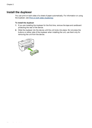 Page 36Install the duplexer
You can print on both sides of a sheet of paper automatically. For information on using
the duplexer, see 
Print on both sides (duplexing).
To install the duplexer
1.If you are installing the duplexer for the first time, remove the tape and cardboard
protecting the rear of the device.
2.Slide the duplexer into the device until the unit locks into place. Do not press the
buttons on either side of the duplexer when installing the unit; use them only for
removing the unit from the...