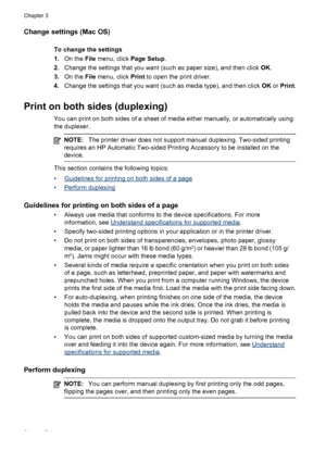 Page 38Change settings (Mac OS)
To change the settings
1.On the File menu, click Page Setup.
2.Change the settings that you want (such as paper size), and then click OK.
3.On the File menu, click Print to open the print driver.
4.Change the settings that you want (such as media type), and then click OK or Print.
Print on both sides (duplexing)
You can print on both sides of a sheet of media either manually, or automatically using
the duplexer.
NOTE:The printer driver does not support manual duplexing. Two-sided...