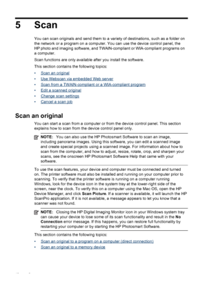 Page 465 Scan
You can scan originals and send them to a variety of destinations, such as a folder on
the network or a program on a computer. You can use the device control panel, the
HP photo and imaging software, and TWAIN-compliant or WIA-compliant programs on
a computer.
Scan functions are only available after you install the software.
This section contains the following topics:
•
Scan an original
•
Use Webscan via embedded Web server
•
Scan from a TWAIN-compliant or a WIA-compliant program
•
Edit a scanned...