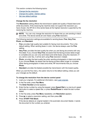 Page 59This section contains the following topics:
•
Change the fax resolution
•
Change the Lighter / Darker setting
•
Set new default settings
Change the fax resolution
The Resolution setting affects the transmission speed and quality of faxed black-and-
white documents. If the receiving fax machine does not support the resolution you
have chosen, the HP All-in-One sends faxes at the highest resolution supported by the
receiving fax machine.
NOTE:You can only change the resolution for faxes that you are...