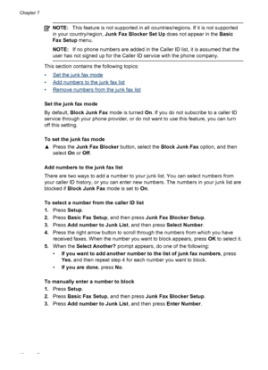 Page 66NOTE:This feature is not supported in all countries/regions. If it is not supported
in your country/region, Junk Fax Blocker Set Up does not appear in the Basic
Fax Setup menu.
NOTE:If no phone numbers are added in the Caller ID list, it is assumed that the
user has not signed up for the Caller ID service with the phone company.
This section contains the following topics:
•
Set the junk fax mode
•
Add numbers to the junk fax list
•
Remove numbers from the junk fax list
Set the junk fax mode
By default,...