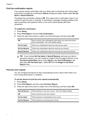 Page 74Print fax confirmation reports
If you require printed confirmation that your faxes were successfully sent, follow these
instructions to enable fax confirmation before sending any faxes. Select either On Fax
Send or Send & Receive.
The default fax confirmation setting is Off. This means that a confirmation report is not
printed for each fax sent or received. A confirmation message indicating whether a fax
was successfully sent appears briefly on the control-panel display after each
transaction.
To enable...