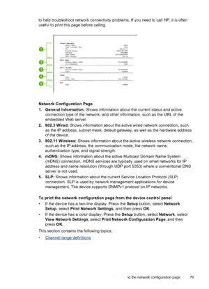 Page 83to help troubleshoot network connectivity problems. If you need to call HP, it is often
useful to print this page before calling.
Network Configuration Page
1. General Information: Shows information about the current status and active
connection type of the network, and other information, such as the URL of the
embedded Web server.
2. 802.3 Wired: Shows information about the active wired network connection, such
as the IP address, subnet mask, default gateway, as well as the hardware address
of the...