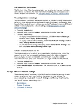 Page 85Use the Wireless Setup Wizard
The Wireless Setup Wizard provides an easy way to set up and manage a wireless
connection to your device. For more information on setting up a wireless connection
and the Wireless Setup Wizard, see 
Set up the device for wireless communication.
View and print network settings
You can display a summary of the network settings on the device control panel, or you
can print a more detailed network configuration page. The network configuration page
lists all of the important...