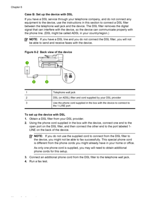 Page 92Case B: Set up the device with DSL
If you have a DSL service through your telephone company, and do not connect any
equipment to the device, use the instructions in this section to connect a DSL filter
between the telephone wall jack and the device. The DSL filter removes the digital
signal that can interfere with the device, so the device can communicate properly with
the phone line. (DSL might be called ADSL in your country/region.)
NOTE:If you have a DSL line and you do not connect the DSL filter, you...