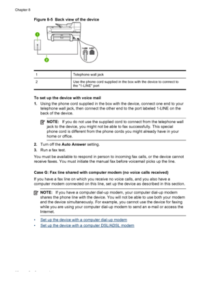 Page 96Figure 8-5  Back view of the device
1Telephone wall jack
2Use the phone cord supplied in the box with the device to connect to
the 1-LINE port
To set up the device with voice mail
1.Using the phone cord supplied in the box with the device, connect one end to your
telephone wall jack, then connect the other end to the port labeled 1-LINE on the
back of the device.
NOTE:If you do not use the supplied cord to connect from the telephone wall
jack to the device, you might not be able to fax successfully. This...