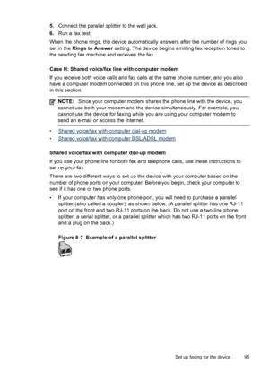 Page 995.Connect the parallel splitter to the wall jack.
6.Run a fax test.
When the phone rings, the device automatically answers after the number of rings you
set in the Rings to Answer setting. The device begins emitting fax reception tones to
the sending fax machine and receives the fax.
Case H: Shared voice/fax line with computer modem
If you receive both voice calls and fax calls at the same phone number, and you also
have a computer modem connected on this phone line, set up the device as described
in...