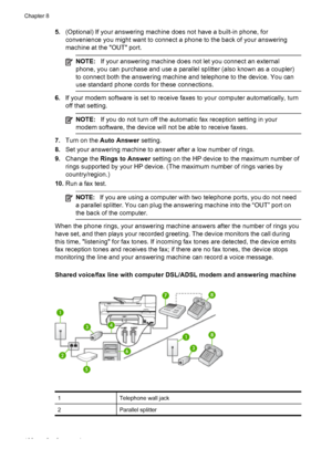 Page 1065.(Optional) If your answering machine does not have a built-in phone, for
convenience you might want to connect a phone to the back of your answering
machine at the OUT port.
NOTE:If your answering machine does not let you connect an external
phone, you can purchase and use a parallel splitter (also known as a coupler)
to connect both the answering machine and telephone to the device. You can
use standard phone cords for these connections.
6.If your modem software is set to receive faxes to your...