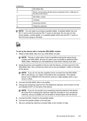 Page 1073DSL/ADSL filter
4Phone cord provided with the device connected to the 1-LINE port on
the back of the device
5DSL/ADSL modem
6Computer
7Answering machine
8Telephone (optional)
NOTE:You will need to purchase a parallel splitter. A parallel splitter has one
RJ-11 port on the front and two RJ-11 ports on the back. Do not use a 2–line
phone splitter, a serial splitter, or a parallel splitter which has two RJ-11 ports on
the front and a plug on the back.
To set up the device with a computer DSL/ADSL modem...