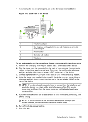 Page 109• If your computer has two phone ports, set up the device as described below.
Figure 8-13  Back view of the device
1Telephone wall jack
2Use the phone cord supplied in the box with the device to connect to
the 1-LINE port
3Parallel splitter
4Computer with modem
5Telephone
To set up the device on the same phone line as a computer with two phone ports
1.Remove the white plug from the port labeled 2-EXT on the back of the device.
2.Find the phone cord that connects from the back of your computer (your...