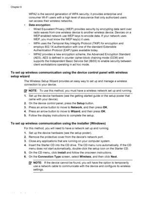 Page 118WPA2 is the second generation of WPA security; it provides enterprise and
consumer Wi-Fi users with a high level of assurance that only authorized users
can access their wireless networks.
•Data encryption:
◦Wired Equivalent Privacy (WEP) provides security by encrypting data sent over
radio waves from one wireless device to another wireless device. Devices on a
WEP-enabled network use WEP keys to encode data. If your network uses
WEP, you must know the WEP key(s) it uses.
◦WPA uses the Temporal Key...