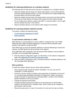 Page 120Guidelines for reducing interference on a wireless network
The following tips will help reduce the chances for interference in a wireless network:
• Keep the wireless devices away from large metal objects, such as filing cabinets,
and other electromagnetic devices, such as microwaves and cordless telephones,
as these objects can disrupt radio signals.
• Keep the wireless devices away from large masonry structures and other building
structures as these objects can absorb radio waves and lower signal...