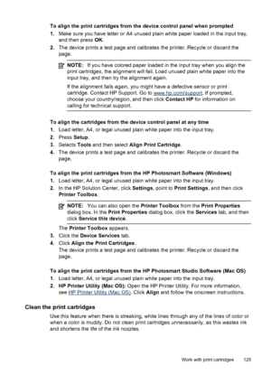 Page 129To align the print cartridges from the device control panel when prompted
1.Make sure you have letter or A4 unused plain white paper loaded in the input tray,
and then press OK.
2.The device prints a test page and calibrates the printer. Recycle or discard the
page.
NOTE:If you have colored paper loaded in the input tray when you align the
print cartridges, the alignment will fail. Load unused plain white paper into the
input tray, and then try the alignment again.
If the alignment fails again, you might...