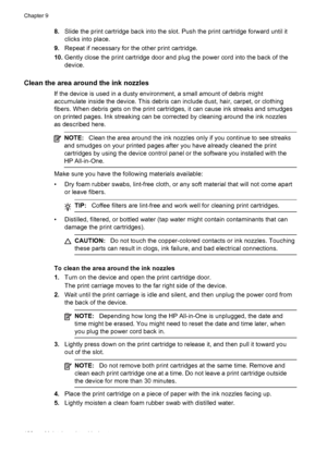 Page 1328.Slide the print cartridge back into the slot. Push the print cartridge forward until it
clicks into place.
9.Repeat if necessary for the other print cartridge.
10.Gently close the print cartridge door and plug the power cord into the back of the
device.
Clean the area around the ink nozzles
If the device is used in a dusty environment, a small amount of debris might
accumulate inside the device. This debris can include dust, hair, carpet, or clothing
fibers. When debris gets on the print cartridges, it...