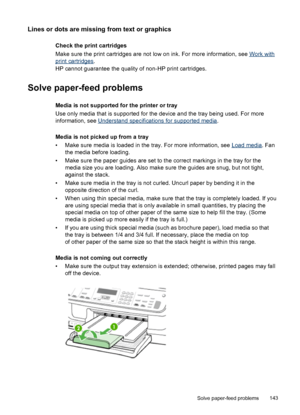 Page 147Lines or dots are missing from text or graphics
Check the print cartridges
Make sure the print cartridges are not low on ink. For more information, see 
Work with
print cartridges.
HP cannot guarantee the quality of non-HP print cartridges.
Solve paper-feed problems
Media is not supported for the printer or tray
Use only media that is supported for the device and the tray being used. For more
information, see 
Understand specifications for supported media.
Media is not picked up from a tray
• Make sure...