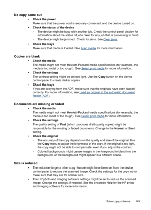 Page 149No copy came out
•Check the power
Make sure that the power cord is securely connected, and the device turned on.
•Check the status of the device
◦The device might be busy with another job. Check the control-panel display for
information about the status of jobs. Wait for any job that is processing to finish.
◦The device might be jammed. Check for jams. See 
Clear jams.
•Check the trays
Make sure that media is loaded. See 
Load media for more information.
Copies are blank
•Check the media
The media might...