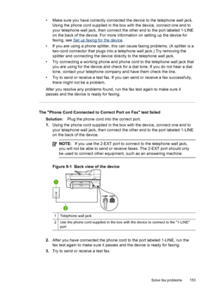 Page 157• Make sure you have correctly connected the device to the telephone wall jack.
Using the phone cord supplied in the box with the device, connect one end to
your telephone wall jack, then connect the other end to the port labeled 1-LINE
on the back of the device. For more information on setting up the device for
faxing, see 
Set up faxing for the device.
• If you are using a phone splitter, this can cause faxing problems. (A splitter is a
two-cord connector that plugs into a telephone wall jack.) Try...