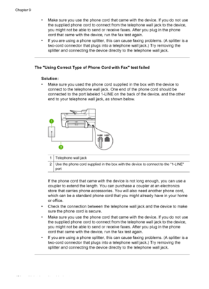 Page 158• Make sure you use the phone cord that came with the device. If you do not use
the supplied phone cord to connect from the telephone wall jack to the device,
you might not be able to send or receive faxes. After you plug in the phone
cord that came with the device, run the fax test again.
• If you are using a phone splitter, this can cause faxing problems. (A splitter is a
two-cord connector that plugs into a telephone wall jack.) Try removing the
splitter and connecting the device directly to the...