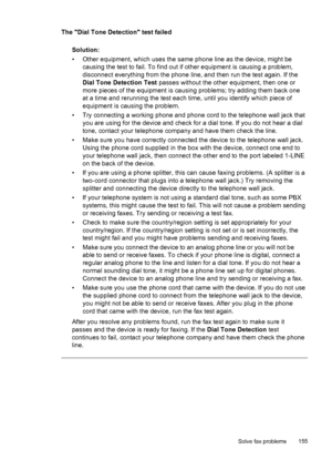 Page 159The Dial Tone Detection test failed
Solution:
• Other equipment, which uses the same phone line as the device, might be
causing the test to fail. To find out if other equipment is causing a problem,
disconnect everything from the phone line, and then run the test again. If the
Dial Tone Detection Test passes without the other equipment, then one or
more pieces of the equipment is causing problems; try adding them back one
at a time and rerunning the test each time, until you identify which piece of...