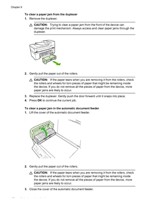 Page 174To clear a paper jam from the duplexer
1.Remove the duplexer.
CAUTION:Trying to clear a paper jam from the front of the device can
damage the print mechanism. Always access and clear paper jams through the
duplexer.
2.Gently pull the paper out of the rollers.
CAUTION:If the paper tears when you are removing it from the rollers, check
the rollers and wheels for torn pieces of paper that might be remaining inside
the device. If you do not remove all the pieces of paper from the device, more
paper jams are...