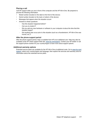 Page 181Placing a call
Call HP support while you are in front of the computer and the HP All-in-One. Be prepared to
provide the following information:
• Model number (located on the label on the front of the device)
• Serial number (located on the back or bottom of the device)
• Messages that appear when the situation occurs
• Answers to these questions:
◦Has this situation happened before?
◦Can you re-create it?
◦Did you add any new hardware or software to your computer at about the time that this
situation...