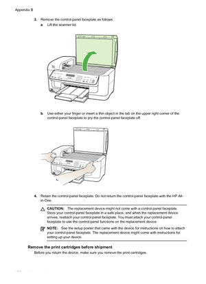 Page 1843.Remove the control-panel faceplate as follows:
a. Lift the scanner lid.
b. Use either your finger or insert a thin object in the tab on the upper right corner of the
control-panel faceplate to pry the control-panel faceplate off.
4.Retain the control-panel faceplate. Do not return the control-panel faceplate with the HP All-
in-One.
CAUTION:The replacement device might not come with a control-panel faceplate.
Store your control-panel faceplate in a safe place, and when the replacement device
arrives,...